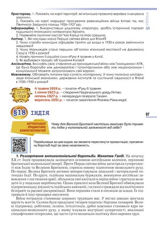 97
ÐÎÇÄІË5
Просторову. 1. Покажіть на карті території, які японська правляча верхівка планувала
захопити.
2. Покажіть на карті маршрут просування революційних військ Китаю під час
Північного-Західного походу 1926–1927 рр.
Інформаційну. 1. Використавши додаткову літературу, зробіть історичний портрет
тодішнього японського імператора Хірохіто.
2. Порівняйте політичні постаті Чан Кайші та Мао Цзедуна.
Логічну. 1. Які наслідки мала Перша світова війна для Японії?
2. Чому спроби «молодих офіцерів» прийти до влади в 1930-х роках закінчилися
невдачею?
3. Чому Маньчжурія стала першим об’єктом японської експансії на Далекому
Сході в 1930-х роках?
4. Назвіть причини й рушійні сили «Руху 4 травня» у Китаї.
5. Як відбувався процес об’єднання Китаю?
Аксіологічну. Висловіть своє ставлення до громадянської війни між Гомінданом і КПК.
Це була боротьба між демократією і тоталітаризмом або між націоналізмом і
комунізмом? Можете запропонувати свій варіант.
Мовленнєву. Обговоріть питання про сутність мілітаризму. У чому полягала мілітари-
зація японської економіки, державних інститутів та суспільної свідомості в Японії
в 1920–1930-х роках?
4 òðàâíÿ 1919 ð. – ïî÷àòîê «Ðóõó 4 òðàâíÿ».
1 ëèïíÿ 1925 ð. – ñòâîðåííÿ Íàöіîíàëüíîãî óðÿäó Êèòàþ.
ëèïåíü 1927 ð. – ìåìîðàíäóì ãåíåðàëà Òàíàêè.
âåðåñåíü 1931 ð. – ïî÷àòîê çàõîïëåííÿ ßïîíієþ Ìàíü÷æóðії.
§18 ІНДІЯ
Чому для Великої Британії настільки важливо було трима-
ти Індію у колоніальній залежності від себе?
Перейшовши за цим кодом, ви зможете переглянути презентацію, присвяче-
ну боротьбі Індії за свою незалежність.
1. Розгортання антиколоніальної боротьби. Махатма Ганді. Н
І в в и и в и
и ї ї ї в в в и
І В и и и в ви в
В и и ив ви и в в и и
І ї ви и
в ї и в ї и в в и в
и ї ви и в О в В и ї и ї в и
и и и и в и
в в ї и и ї В и и и и в и в и
и и и
В и ви и и и ви
в и С и и и в и и в В и
и и и и в и и ви и
ви в в и в ви и
и и и и ви и и и
ÄÀÒÈ
І ÏÎÄІЇ
§18§18 ІНДІЯ
Чому для Великої Британії настільки важливо було трима-
ти Індію у колоніальній залежності від себе?
АКТУАЛIЗАЦIЯ
ПРЕДМЕТНИХ
КОМПЕТЕНТНОСТЕЙ
Право для безоплатного розміщення підручника в мережі Інтернет має
Міністерство освіти і науки України http://mon.gov.ua/ та Інститут модернізації змісту освіти https://imzo.gov.ua
 