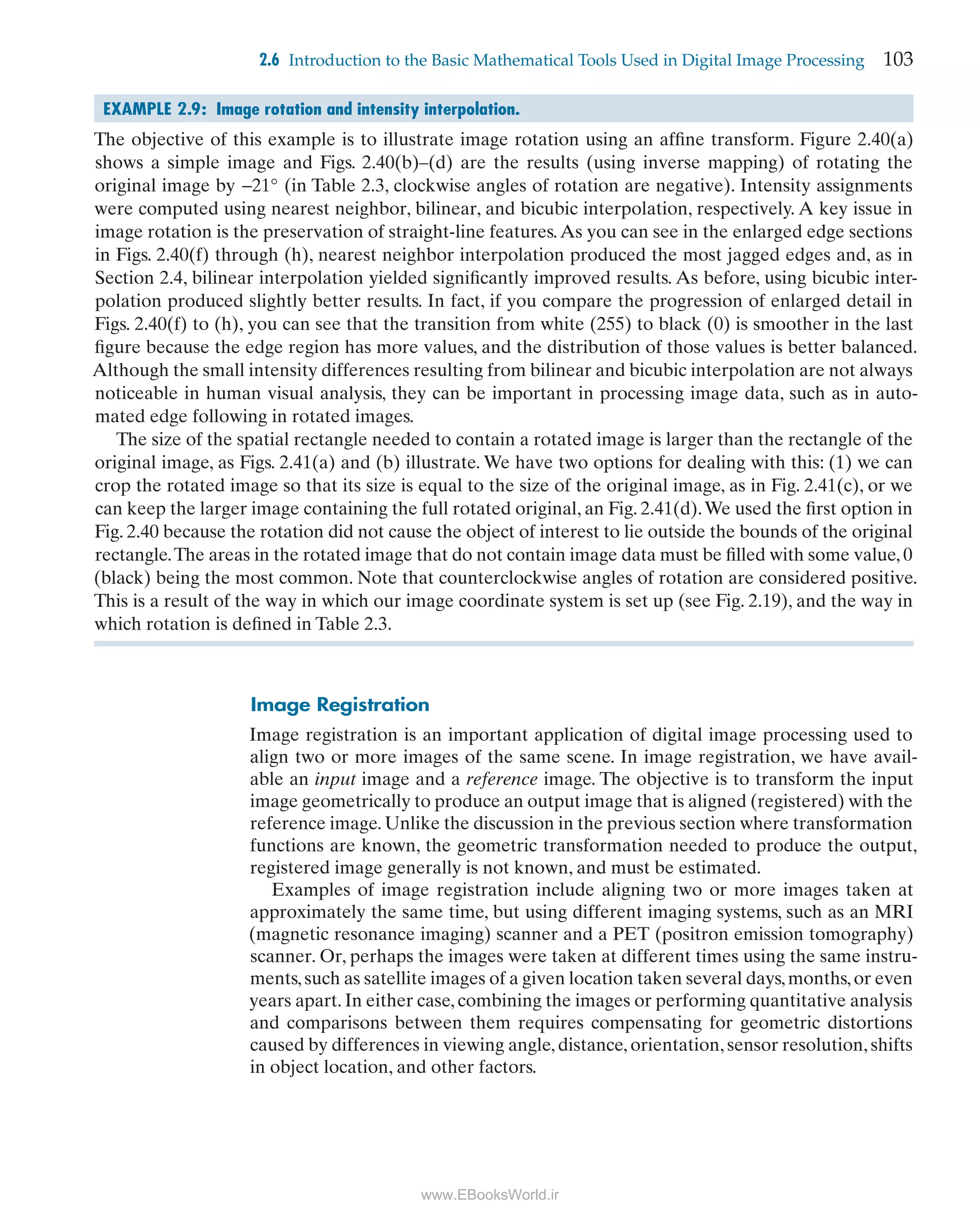 2.6 Introduction to the Basic Mathematical Tools Used in Digital Image Processing 103
EXAMPLE 2.9: Image rotation and intensity interpolation.
The objective of this example is to illustrate image rotation using an afﬁne transform. Figure 2.40(a)
shows a simple image and Figs. 2.40(b)–(d) are the results (using inverse mapping) of rotating the
original image by −21° (in Table 2.3, clockwise angles of rotation are negative). Intensity assignments
were computed using nearest neighbor, bilinear, and bicubic interpolation, respectively. A key issue in
image rotation is the preservation of straight-line features.As you can see in the enlarged edge sections
in Figs. 2.40(f) through (h), nearest neighbor interpolation produced the most jagged edges and, as in
Section 2.4, bilinear interpolation yielded signiﬁcantly improved results. As before, using bicubic inter-
polation produced slightly better results. In fact, if you compare the progression of enlarged detail in
Figs. 2.40(f) to (h), you can see that the transition from white (255) to black (0) is smoother in the last
ﬁgure because the edge region has more values, and the distribution of those values is better balanced.
Although the small intensity differences resulting from bilinear and bicubic interpolation are not always
noticeable in human visual analysis, they can be important in processing image data, such as in auto-
mated edge following in rotated images.
The size of the spatial rectangle needed to contain a rotated image is larger than the rectangle of the
original image, as Figs. 2.41(a) and (b) illustrate. We have two options for dealing with this: (1) we can
crop the rotated image so that its size is equal to the size of the original image, as in Fig. 2.41(c), or we
can keep the larger image containing the full rotated original, an Fig. 2.41(d).We used the ﬁrst option in
Fig. 2.40 because the rotation did not cause the object of interest to lie outside the bounds of the original
rectangle.The areas in the rotated image that do not contain image data must be ﬁlled with some value, 0
(black) being the most common. Note that counterclockwise angles of rotation are considered positive.
This is a result of the way in which our image coordinate system is set up (see Fig. 2.19), and the way in
which rotation is deﬁned in Table 2.3.
Image Registration
Image registration is an important application of digital image processing used to
align two or more images of the same scene. In image registration, we have avail-
able an input image and a reference image. The objective is to transform the input
image geometrically to produce an output image that is aligned (registered) with the
reference image. Unlike the discussion in the previous section where transformation
functions are known, the geometric transformation needed to produce the output,
registered image generally is not known, and must be estimated.
Examples of image registration include aligning two or more images taken at
approximately the same time, but using different imaging systems, such as an MRI
(magnetic resonance imaging) scanner and a PET (positron emission tomography)
scanner. Or, perhaps the images were taken at different times using the same instru-
ments,such as satellite images of a given location taken several days,months,or even
years apart. In either case, combining the images or performing quantitative analysis
and comparisons between them requires compensating for geometric distortions
caused by differences in viewing angle, distance, orientation, sensor resolution, shifts
in object location, and other factors.
DIP4E_GLOBAL_Print_Ready.indb 103 6/16/2017 2:02:49 PM
www.EBooksWorld.ir
 