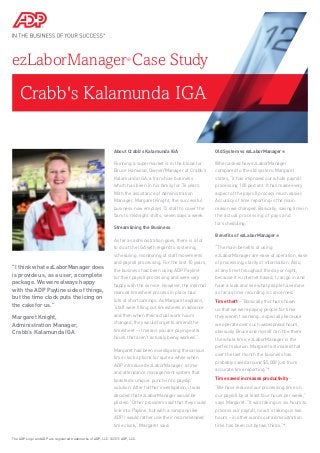 Crabb's Kalamunda IGA
ezLaborManager®
Case Study
About Crabb's Kalamunda IGA
Running a supermarket is in the blood for
Bruce Harwood, Owner/Manager of Crabb’s
Kalamunda IGA, a franchise business
which has been in his family for 76 years.
With the assistance of Administration
Manager, Margaret Knight, the successful
business now employs 72 staff to cover the
5am to midnight shifts, seven days a week.
Streamlining the Business
As far as administration goes, there is a lot
to do at the IGA with regard to rostering,
scheduling, monitoring of staff movements
and payroll processing. For the last 10 years,
the business had been using ADP Payline
for their payroll processing and were very
happy with the service. However, the internal
manual timesheet process in place had
lots of shortcomings. As Margaret explains,
“staff were filling out timesheets in advance
and then when their actual work hours
changed, they would forget to amend the
timesheet – it means you are paying extra
hours that aren’t actually being worked.”
Margaret had been investigating the various
time clock options for quite a while when
ADP introduced ezLaborManager, a time
and attendance management system that
boasted a unique ‘punch-in to payslip’
solution. After further investigation, it was
decided that ezLaborManager would be
piloted. “Other providers said that they could
link into Payline, but with a company like
ADP I would rather use their recommended
time clock,” Margaret said.
Old System vs ezLaborManager®
When asked how ezLaborManager
compared to the old system, Margaret
states, “it has improved our whole payroll
processing 100 percent. It has made every
aspect of the payroll process much easier.
Accuracy of time reporting is the main
reason we changed. Basically, saving time in
the actual processing of pays and
for scheduling.”
Benefits of ezLaborManager®
“The main benefits of using
ezLaborManager are ease of operation, ease
of processing, clarity of information. Also,
at any time throughout the day or night,
because it is internet based, I can go in and
have a look and see what people have done
as far as time recording is concerned.”
Time theft – “Basically this has shown
us that we were paying people for time
they weren’t working...especially because
we operate over such widespread hours,
obviously Bruce and myself can’t be there
the whole time, ezLaborManager is the
perfect solution. Margaret estimated that
over the last month the business has
probably saved around $5,000 just from
accurate time reporting.”*
Time saved increases productivity –
“We have reduced our processing time on
our payroll by at least four hours per week,”
says Margaret. “It was taking us six hours to
process our payroll, now it’s taking us two
hours – in other words our administration
time has been cut by two thirds.”*
The ADP Logo and ADP are registered trademarks of ADP, LLC. ©2011 ADP, LLC.
"I think what ezLaborManager does
is provide us, as a user, a complete
package. We were always happy
with the ADP Payline side of things,
but the time clock puts the icing on
the cake for us."
Margaret Knight,
Administration Manager,
Crabb’s Kalamunda IGA
 