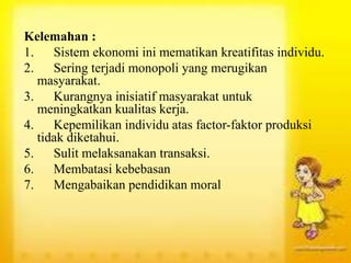 Kelemahan :
1. Sistem ekonomi ini mematikan kreatifitas individu.
2. Sering terjadi monopoli yang merugikan
masyarakat.
3. Kurangnya inisiatif masyarakat untuk
meningkatkan kualitas kerja.
4. Kepemilikan individu atas factor-faktor produksi
tidak diketahui.
5. Sulit melaksanakan transaksi.
6. Membatasi kebebasan
7. Mengabaikan pendidikan moral
 