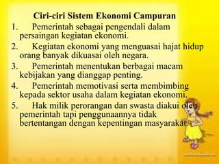 Ciri-ciri Sistem Ekonomi Campuran
1. Pemerintah sebagai pengendali dalam
persaingan kegiatan ekonomi.
2. Kegiatan ekonomi yang menguasai hajat hidup
orang banyak dikuasai oleh negara.
3. Pemerintah menentukan berbagai macam
kebijakan yang dianggap penting.
4. Pemerintah memotivasi serta membimbing
kepada sektor usaha dalam kegiatan ekonomi.
5. Hak milik perorangan dan swasta diakui oleh
pemerintah tapi penggunaannya tidak
bertentangan dengan kepentingan masyarakat.
 