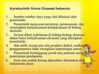 Karakteristik Sistem Ekonomi Indonesia
1. Sumber-sumber daya yang vital dikuasai oleh
pemerintah.
2. Pemerintah menyusun peraturan, perencanaan, dan
menetapkan kebijaksanaan-kebijaksanaan di bidang
ekonomi.
3. Swasta diberi kebebasan di bidang-bidang ekonomi
dalam batas kebijaksanaan ekonomi yang ditetapkan
pemerintah.
4. Hak milik swasta atas alat produksi diakui, asalkan
penggunaannya tidak merugikan kepentingan umum.
5. Pemerintah bertanggung jawab atas jaminan sosial dan
pemerataan pendapatan.
6. Jenis dan jumlah barang diproduksi ditentukan oleh
mekanisme pasar.
 