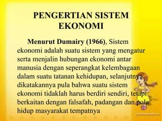 PENGERTIAN SISTEM
EKONOMI
Menurut Dumairy (1966), Sistem
ekonomi adalah suatu sistem yang mengatur
serta menjalin hubungan ekonomi antar
manusia dengan seperangkat kelembagaan
dalam suatu tatanan kehidupan, selanjutnya
dikatakannya pula bahwa suatu sistem
ekonomi tidaklah harus berdiri sendiri, tetapi
berkaitan dengan falsafah, padangan dan pola
hidup masyarakat tempatnya
 