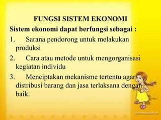 FUNGSI SISTEM EKONOMI
Sistem ekonomi dapat berfungsi sebagai :
1. Sarana pendorong untuk melakukan
produksi
2. Cara atau metode untuk mengorganisasi
kegiatan individu
3. Menciptakan mekanisme tertentu agar
distribusi barang dan jasa terlaksana dengan
baik.
 