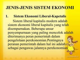 JENIS-JENIS SISTEM EKONOMI
1. Sistem Ekonomi Liberal-Kapetalis
Sistem liberal kapitalis modern adalah
sistem ekonomi liberal kapitalis yang telah
disempurnakan. Beberapa unsur
penyempurnaan yang paling mencolok adalah
diterimanya peran pemerintah dalam
pengelolaan perekonomian.Pentingnya
peranan pemerintah dalam hal ini adalah
sebagai pengawas jalannya perekonomian
 