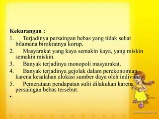 Kekurangan :
1. Terjadinya persaingan bebas yang tidak sehat
bilamana birokratnya korup.
2. Masyarakat yang kaya semakin kaya, yang miskin
semakin miskin.
3. Banyak terjadinya monopoli masyarakat.
4. Banyak terjadinya gejolak dalam perekonomian
karena kesalahan alokasi sumber daya oleh individu.
5. Pemerataan pendapatan sulit dilakukan karena
persaingan bebas tersebut.
•
 