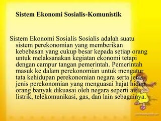 Sistem Ekonomi Sosialis-Komunistik
Sistem Ekonomi Sosialis Sosialis adalah suatu
sistem perekonomian yang memberikan
kebebasan yang cukup besar kepada setiap orang
untuk melaksanakan kegiatan ekonomi tetapi
dengan campur tangan pemerintah. Pemerintah
masuk ke dalam perekonomian untuk mengatur
tata kehidupan perekonomian negara serta jenis-
jenis perekonomian yang menguasai hajat hidup
orang banyak dikuasai oleh negara seperti air,
listrik, telekomunikasi, gas, dan lain sebagainya.
 