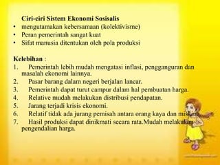Ciri-ciri Sistem Ekonomi Sosisalis
• mengutamakan kebersamaan (kolektivisme)
• Peran pemerintah sangat kuat
• Sifat manusia ditentukan oleh pola produksi
Kelebihan :
1. Pemerintah lebih mudah mengatasi inflasi, pengganguran dan
masalah ekonomi lainnya.
2. Pasar barang dalam negeri berjalan lancar.
3. Pemerintah dapat turut campur dalam hal pembuatan harga.
4. Relative mudah melakukan distribusi pendapatan.
5. Jarang terjadi krisis ekonomi.
6. Relatif tidak ada jurang pemisah antara orang kaya dan miskin.
7. Hasil produksi dapat dinikmati secara rata.Mudah melakukan
pengendalian harga.
 