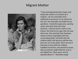 Migrant Mother“I saw and approached the hungry and desperate mother, as if drawn by a magnet. I do not remember how I explained my presence or my camera to her, but I do remember she asked me no questions. I made five exposures, working closer and closer from the same direction. I did not ask her name or her history. She told me her age, that she was thirty-two. She said that they had been living on frozen vegetables from the surrounding fields, and birds that the children killed. She had just sold the tires from her car to buy food. There she sat in that lean-to tent with her children huddled around her, and seemed to know that my pictures might help her, and so she helped me. There was a sort of equality about it.”- Dorothea Lange