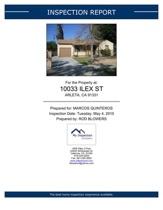 INSPECTION REPORT




           For the Property at:
       10033 ILEX ST
          ARLETA, CA 91331


 Prepared for: MARCOS QUINTEROS
Inspection Date: Tuesday, May 4, 2010
    Prepared by: ROD BLOWERS




                 APB Pillar 2 Post
               24050 Whitewater Dr
               Valencia, CA 91354
                  818-324-0059
                Fax: 661-260-3662
               www.pillartopost.com
              rblowers3@yahoo.com




The best home inspection experience available.
 