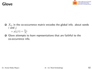 Glove
1 Xij in the co-occurrence matrix encodes the global info. about words
i and j
p(j/i) =
Xij
Xi
2 Glove attempts to learn representations that are faithful to the
co-occurrence info.
Dr. Konda Reddy Mopuri dl - 13/ Word Embeddings 62
 