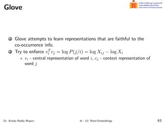 Glove
1 Glove attempts to learn representations that are faithful to the
co-occurrence info.
2 Try to enforce vT
i cj = log P(j/i) = log Xij − log Xi
vi - central representation of word i, cj - context representation of
word j
Dr. Konda Reddy Mopuri dl - 13/ Word Embeddings 63
 