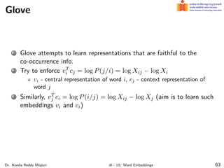 Glove
1 Glove attempts to learn representations that are faithful to the
co-occurrence info.
2 Try to enforce vT
i cj = log P(j/i) = log Xij − log Xi
vi - central representation of word i, cj - context representation of
word j
3 Similarly, vT
j ci = log P(i/j) = log Xij − log Xj (aim is to learn such
embeddings vi and ci)
Dr. Konda Reddy Mopuri dl - 13/ Word Embeddings 63
 