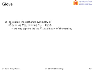 Glove
1 To realize the exchange symmetry of
vT
i cj = log P(j/i) = log Xij − log Xi
we may capture the log Xi as a bias bi of the word wi
Dr. Konda Reddy Mopuri dl - 13/ Word Embeddings 64
 