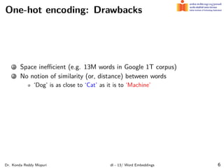 One-hot encoding: Drawbacks
1 Space ineﬃcient (e.g. 13M words in Google 1T corpus)
2 No notion of similarity (or, distance) between words
‘Dog’ is as close to ‘Cat’ as it is to ‘Machine’
Dr. Konda Reddy Mopuri dl - 13/ Word Embeddings 6
 