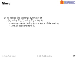 Glove
1 To realize the exchange symmetry of
vT
i cj = log P(j/i) = log Xij − log Xi
we may capture the log Xi as a bias bi of the word wi
And, an additional term ˜
bj
Dr. Konda Reddy Mopuri dl - 13/ Word Embeddings 64
 
