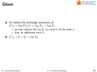 Glove
1 To realize the exchange symmetry of
vT
i cj = log P(j/i) = log Xij − log Xi
we may capture the log Xi as a bias bi of the word wi
And, an additional term ˜
bj
2 vT
i cj + bi + ˜
bj = log Xij
Dr. Konda Reddy Mopuri dl - 13/ Word Embeddings 64
 