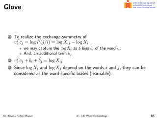 Glove
1 To realize the exchange symmetry of
vT
i cj = log P(j/i) = log Xij − log Xi
we may capture the log Xi as a bias bi of the word wi
And, an additional term ˜
bj
2 vT
i cj + bi + ˜
bj = log Xij
3 Since log Xi and log Xj depend on the words i and j, they can be
considered as the word speciﬁc biases (learnable)
Dr. Konda Reddy Mopuri dl - 13/ Word Embeddings 64
 