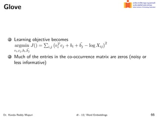 Glove
1 Learning objective becomes
argmin
vi,cj,bi, ˜
bj
J() =
∑
i,j
(
vT
i cj + bi + ˜
bj − log Xij
)2
2 Much of the entries in the co-occurrence matrix are zeros (noisy or
less informative)
Dr. Konda Reddy Mopuri dl - 13/ Word Embeddings 66
 