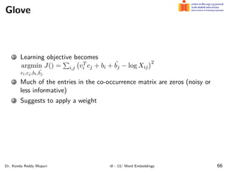Glove
1 Learning objective becomes
argmin
vi,cj,bi, ˜
bj
J() =
∑
i,j
(
vT
i cj + bi + ˜
bj − log Xij
)2
2 Much of the entries in the co-occurrence matrix are zeros (noisy or
less informative)
3 Suggests to apply a weight
Dr. Konda Reddy Mopuri dl - 13/ Word Embeddings 66
 