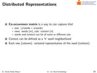 Distributed Representations
1 Co-occurrence matrix is a way to can capture this!
size: (#words × #words)
rows: words (m), cols: context (n)
words and context can be of same or diﬀerent size
2 Context can be deﬁned as a ‘h’ word neighborhood
3 Each row (column): vectorial representation of the word (context)
Dr. Konda Reddy Mopuri dl - 13/ Word Embeddings 14
 