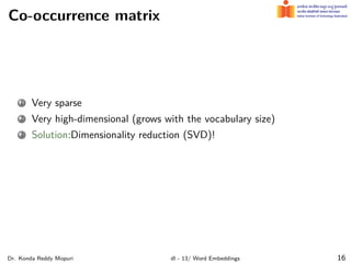 Co-occurrence matrix
1 Very sparse
2 Very high-dimensional (grows with the vocabulary size)
3 Solution:Dimensionality reduction (SVD)!
Dr. Konda Reddy Mopuri dl - 13/ Word Embeddings 16
 