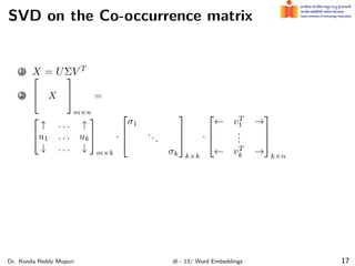 SVD on the Co-occurrence matrix
1 X = UΣV T
2

 X


m×n
=


↑ . . . ↑
u1 . . . uk
↓ . . . ↓


m×k
·



σ1
...
σk



k×k
·



← vT
1 →
.
.
.
← vT
k →



k×n
Dr. Konda Reddy Mopuri dl - 13/ Word Embeddings 17
 