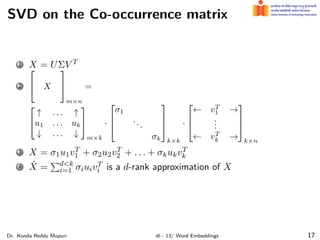 SVD on the Co-occurrence matrix
1 X = UΣV T
2

 X


m×n
=


↑ . . . ↑
u1 . . . uk
↓ . . . ↓


m×k
·



σ1
...
σk



k×k
·



← vT
1 →
.
.
.
← vT
k →



k×n
3 X = σ1u1vT
1 + σ2u2vT
2 + . . . + σkukvT
k
4 X̂ =
∑d<k
i=1 σiuivT
i is a d-rank approximation of X
Dr. Konda Reddy Mopuri dl - 13/ Word Embeddings 17
 