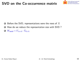 SVD on the Co-occurrence matrix
1 Before the SVD, representations were the rows of X
2 How do we reduce the representation size with SVD ?
3 Wword = Um×k · Σk×k
Dr. Konda Reddy Mopuri dl - 13/ Word Embeddings 18
 