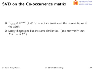 SVD on the Co-occurrence matrix
1 Wword ∈ Rm×k (k ≪ |V | = m) are considered the representation of
the words
2 Lesser dimensions but the same similarities! (one may verify that
XXT = X̂X̂T )
Dr. Konda Reddy Mopuri dl - 13/ Word Embeddings 19
 