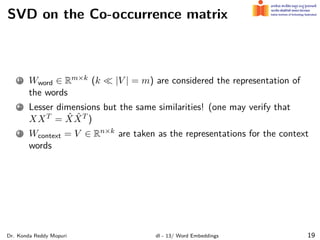 SVD on the Co-occurrence matrix
1 Wword ∈ Rm×k (k ≪ |V | = m) are considered the representation of
the words
2 Lesser dimensions but the same similarities! (one may verify that
XXT = X̂X̂T )
3 Wcontext = V ∈ Rn×k are taken as the representations for the context
words
Dr. Konda Reddy Mopuri dl - 13/ Word Embeddings 19
 