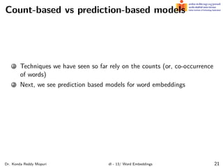 Count-based vs prediction-based models
1 Techniques we have seen so far rely on the counts (or, co-occurrence
of words)
2 Next, we see prediction based models for word embeddings
Dr. Konda Reddy Mopuri dl - 13/ Word Embeddings 21
 