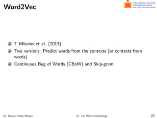 Word2Vec
1 T Mikolov et al. (2013)
2 Two versions: Predict words from the contexts (or contexts from
words)
3 Continuous Bag of Words (CBoW) and Skip-gram
Dr. Konda Reddy Mopuri dl - 13/ Word Embeddings 22
 