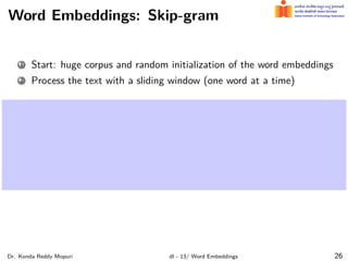 Word Embeddings: Skip-gram
1 Start: huge corpus and random initialization of the word embeddings
2 Process the text with a sliding window (one word at a time)
Dr. Konda Reddy Mopuri dl - 13/ Word Embeddings 26
 