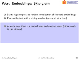 Word Embeddings: Skip-gram
1 Start: huge corpus and random initialization of the word embeddings
2 Process the text with a sliding window (one word at a time)
1 At each step, there is a central word and context words (other words
in the window)
Dr. Konda Reddy Mopuri dl - 13/ Word Embeddings 26
 