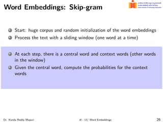 Word Embeddings: Skip-gram
1 Start: huge corpus and random initialization of the word embeddings
2 Process the text with a sliding window (one word at a time)
1 At each step, there is a central word and context words (other words
in the window)
2 Given the central word, compute the probabilities for the context
words
Dr. Konda Reddy Mopuri dl - 13/ Word Embeddings 26
 
