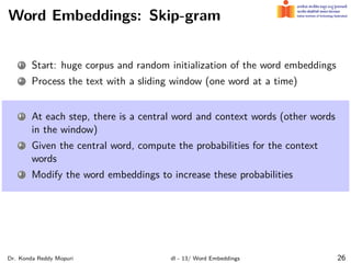 Word Embeddings: Skip-gram
1 Start: huge corpus and random initialization of the word embeddings
2 Process the text with a sliding window (one word at a time)
1 At each step, there is a central word and context words (other words
in the window)
2 Given the central word, compute the probabilities for the context
words
3 Modify the word embeddings to increase these probabilities
Dr. Konda Reddy Mopuri dl - 13/ Word Embeddings 26
 