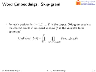 Word Embeddings: Skip-gram
For each position in t = 1, 2, . . . T in the corpus, Skip-gram predicts
the context words in m−sized window (θ is the variables to be
optimized)
Likelihood L(θ) =
T
∏
t=1
∏
−m≤j≤m,j,0
P(wt+j|wt, θ)
Dr. Konda Reddy Mopuri dl - 13/ Word Embeddings 32
 