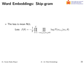 Word Embeddings: Skip-gram
The loss is mean NLL
Loss J(θ) = −
1
T
T
∏
t=1
∏
−m≤j≤m,j,0
log P(wt+j|wt, θ)
Dr. Konda Reddy Mopuri dl - 13/ Word Embeddings 33
 