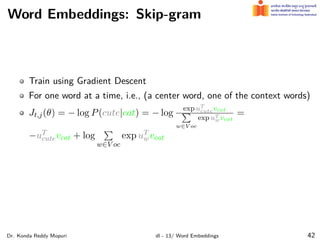 Word Embeddings: Skip-gram
Train using Gradient Descent
For one word at a time, i.e., (a center word, one of the context words)
Jt,j(θ) = − log P(cute|cat) = − log
exp uT
cutevcat
∑
w∈V oc
exp uT
wvcat
=
−uT
cutevcat + log
∑
w∈V oc
exp uT
wvcat
Dr. Konda Reddy Mopuri dl - 13/ Word Embeddings 42
 