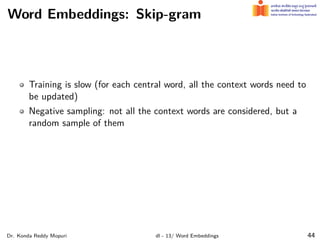 Word Embeddings: Skip-gram
Training is slow (for each central word, all the context words need to
be updated)
Negative sampling: not all the context words are considered, but a
random sample of them
Dr. Konda Reddy Mopuri dl - 13/ Word Embeddings 44
 