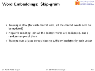 Word Embeddings: Skip-gram
Training is slow (for each central word, all the context words need to
be updated)
Negative sampling: not all the context words are considered, but a
random sample of them
Training over a large corpus leads to suﬃcient updates for each vector
Dr. Konda Reddy Mopuri dl - 13/ Word Embeddings 44
 