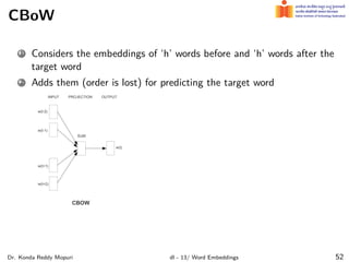 CBoW
1 Considers the embeddings of ‘h’ words before and ‘h’ words after the
target word
2 Adds them (order is lost) for predicting the target word
Dr. Konda Reddy Mopuri dl - 13/ Word Embeddings 52
 