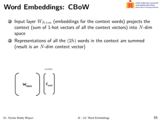 Word Embeddings: CBoW
1 Input layer WN×m (embeddings for the context words) projects the
context (sum of 1-hot vectors of all the context vectors) into N-dim
space
2 Representations of all the (2h) words in the context are summed
(result is an N-dim context vector)
Dr. Konda Reddy Mopuri dl - 13/ Word Embeddings 55
 