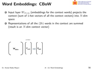 Word Embeddings: CBoW
1 Input layer WN×m (embeddings for the context words) projects the
context (sum of 1-hot vectors of all the context vectors) into N-dim
space
2 Representations of all the (2h) words in the context are summed
(result is an N-dim context vector)
Dr. Konda Reddy Mopuri dl - 13/ Word Embeddings 56
 