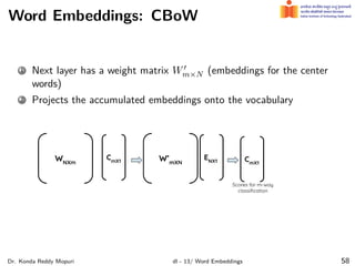 Word Embeddings: CBoW
1 Next layer has a weight matrix W′
m×N (embeddings for the center
words)
2 Projects the accumulated embeddings onto the vocabulary
Dr. Konda Reddy Mopuri dl - 13/ Word Embeddings 58
 