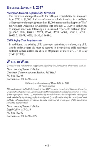 - viii -
Effective January 1, 2017
Increased Accident Reportability Threshold
The minimum damage threshold for collision reportability has increased
from $750 to $1,000. A driver of a motor vehicle involved in a collision
with property damages greater than $1,000 must submit a Report of Traf-
fic Accident Occurring in California (SR 1) to DMV. DMV is authorized
to impose sanctions following an uninsured reportable collision (CVC
§§1656.2, 1808, 1808.1, 12517.1, 13369, 13558, 16000, 16000.1, 16020.1,
16020.2, 16075, 16251, 16430, & 16434).
Child Safety Seat Requirements
In addition to the existing child passenger restraint system laws, any child
who is under 2 years old must be secured in a rear-facing child passenger
restraint system unless the child is 40 pounds or more, or 3’3” or taller
(CVC §27360).
Where to Write
If you have any comments or suggestions regarding this publication, please send them to:
Department of Motor Vehicles
Customer Communications Section, MS H165
PO Box 932345
Sacramento, CA 94232-3450
© Copyright, Department of Motor Vehicles 2016
All rights reserved
ThisworkisprotectedbyU.S.CopyrightLaw.DMVownsthecopyrightofthiswork.Copyright
lawprohibitsthefollowing:(1)reproductionofthecopyrightedwork;(2)distributionofcopies
of the copyrighted work; (3) preparation of derivative works based upon the copyrighted
work; (4) displaying the copyrighted work publicly; or (5) performing the copyrighted work
publicly. All requests for permission to make copies of all or any part of this publication
should be addressed to:
Department of Motor Vehicles
Legal Office, MS C128
PO Box 932382
Sacramento, CA 94232-3820
 