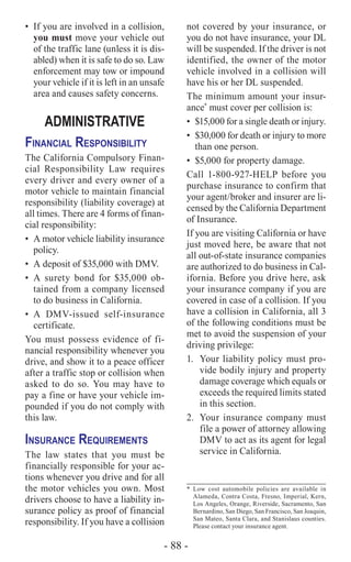- 88 -
•	 If you are involved in a collision,
you must move your vehicle out
of the traffic lane (unless it is dis-
abled) when it is safe to do so. Law
enforcement may tow or impound
your vehicle if it is left in an unsafe
area and causes safety concerns.
ADMINISTRATIVE
Financial Responsibility
The California Compulsory Finan-
cial Responsibility Law requires
every driver and every owner of a
motor vehicle to maintain financial
responsibility (liability coverage) at
all times. There are 4 forms of finan-
cial responsibility:
•	 A motor vehicle liability insurance
policy.
•	 A deposit of $35,000 with DMV.
•	A surety bond for $35,000 ob-
tained from a company licensed
to do business in California.
•	A DMV-issued self-insurance
certificate.
You must possess evidence of fi-
nancial responsibility whenever you
drive, and show it to a peace officer
after a traffic stop or collision when
asked to do so. You may have to
pay a fine or have your vehicle im-
pounded if you do not comply with
this law.
Insurance Requirements
The law states that you must be
financially responsible for your ac-
tions whenever you drive and for all
the motor vehicles you own. Most
drivers choose to have a liability in-
surance policy as proof of financial
responsibility. If you have a collision
not covered by your insurance, or
you do not have insurance, your DL
will be suspended. If the driver is not
identified, the owner of the motor
vehicle involved in a collision will
have his or her DL suspended.
The minimum amount your insur-
ance*
must cover per collision is:
•	 $15,000 for a single death or injury.
•	 $30,000 for death or injury to more
than one person.
•	 $5,000 for property damage.
Call 1-800-927-HELP before you
purchase insurance to confirm that
your agent/broker and insurer are li-
censed by the California Department
of Insurance.
If you are visiting California or have
just moved here, be aware that not
all out-of‑state insurance companies
are authorized to do business in Cal-
ifornia. Before you drive here, ask
your insurance company if you are
covered in case of a collision. If you
have a collision in California, all 3
of the following conditions must be
met to avoid the suspension of your
driving privilege:
1.	 Your liability policy must pro-
vide bodily injury and property
damage coverage which equals or
exceeds the required limits stated
in this section.
2.	 Your insurance company must
file a power of attorney allowing
DMV to act as its agent for legal
service in California.
*	Low cost automobile policies are available in
Alameda, Contra Costa, Fresno, Imperial, Kern,
Los Angeles, Orange, Riverside, Sacramento, San
Bernardino, San Diego, San Francisco, San Joaquin,
San Mateo, Santa Clara, and Stanislaus counties.
Please contact your insurance agent.
 