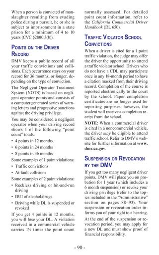 - 90 -
When a person is convicted of man-
slaughter resulting from evading
police during a pursuit, he or she is
subject to imprisonment in a state
prison for a minimum of 4 to 10
years (CVC §2800.3(b)).
Points on the Driver
Record
DMV keeps a public record of all
your traffic convictions and colli-
sions. Each occurrence stays on your
record for 36 months, or longer, de-
pending on the type of conviction.
The Negligent Operator Treatment
System (NOTS) is based on negli-
gent operator points and consists of
a computer generated series of warn-
ing letters and progressive sanctions
against the driving privilege.
You may be considered a negligent
operator when your driving record
shows 1 of the following “point
count” totals:
•	 4 points in 12 months
•	 6 points in 24 months
•	 8 points in 36 months
Some examples of 1 point violations:
•	 Traffic convictions
•	 At-fault collisions
Some examples of 2 point violations:
•	 Reckless driving or hit-and-run
driving
•	 DUI of alcohol/drugs
•	 Driving while DL is suspended or
revoked
If you get 4 points in 12 months,
you will lose your DL. A violation
received in a commercial vehicle
carries 1½ times the point count
normally assessed. For detailed
point count information, refer to
the California Commercial Driver
Handbook (DL 650).
Traffic Violator School
Convictions
When a driver is cited for a 1 point
traffic violation, the judge may offer
the driver the opportunity to attend
a traffic violator school. Drivers who
do not have a CDL may participate
once in any 18-month period to have
a citation masked from their driving
record. Completion of the course is
reported electronically to the court
by the school. Paper completion
certificates are no longer used for
reporting purposes; however, the
student will receive a completion re-
ceipt from the school.
NOTE: When a commercial driver
is cited in a noncommercial vehicle,
the driver may be eligible to attend
traffic school. Refer to DMV’s web-
site for further information at www.
dmv.ca.gov.
Suspension or Revocation
by the DMV
If you get too many negligent driver
points, DMV will place you on pro-
bation for 1 year (which includes a
6 month suspension) or revoke your
driving privilege (refer to the top-
ics included in the “Administrative”
section on pages 88–93). Your
suspension or revocation order in-
forms you of your right to a hearing.
At the end of the suspension or re-
vocation period, you may apply for
a new DL and must show proof of
financial responsibility.
 