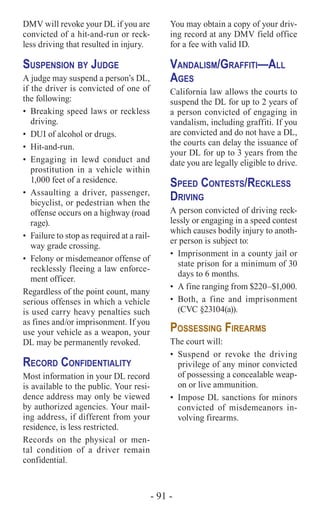 - 91 -
DMV will revoke your DL if you are
convicted of a hit-and-run or reck-
less driving that resulted in injury.
Suspension by Judge
A judge may suspend a person’s DL,
if the driver is convicted of one of
the following:
•	 Breaking speed laws or reckless
driving.
•	 DUI of alcohol or drugs.
•	Hit-and-run.
•	Engaging in lewd conduct and
prostitution in a vehicle within
1,000 feet of a residence.
•	Assaulting a driver, passenger,
bicyclist, or pedestrian when the
offense occurs on a highway (road
rage).
•	 Failure to stop as required at a rail-
way grade crossing.
•	 Felony or misdemeanor offense of
recklessly fleeing a law enforce-
ment officer.
Regardless of the point count, many
serious offenses in which a vehicle
is used carry heavy penalties such
as fines and/or imprisonment. If you
use your vehicle as a weapon, your
DL may be permanently revoked.
Record Confidentiality
Most information in your DL record
is available to the public. Your resi-
dence address may only be viewed
by authorized agencies. Your mail-
ing address, if different from your
residence, is less restricted.
Records on the physical or men-
tal condition of a driver remain
confidential.
You may obtain a copy of your driv-
ing record at any DMV field office
for a fee with valid ID.
Vandalism/Graffiti—All
Ages
California law allows the courts to
suspend the DL for up to 2 years of
a person convicted of engaging in
vandalism, including graffiti. If you
are convicted and do not have a DL,
the courts can delay the issuance of
your DL for up to 3 years from the
date you are legally eligible to drive.
Speed Contests/Reckless
Driving
A person convicted of driving reck-
lessly or engaging in a speed contest
which causes bodily injury to anoth-
er person is subject to:
•	 Imprisonment in a county jail or
state prison for a minimum of 30
days to 6 months.
•	 A fine ranging from $220–$1,000.
•	Both, a fine and imprisonment
(CVC §23104(a)).
Possessing Firearms
The court will:
•	Suspend or revoke the driving
privilege of any minor convicted
of possessing a concealable weap-
on or live ammunition.
•	 Impose DL sanctions for minors
convicted of misdemeanors in-
volving firearms.
 